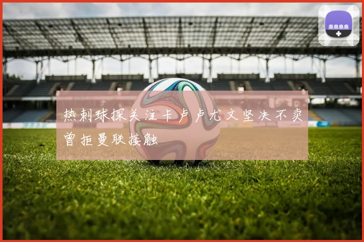 热刺球探关注卡卢卢尤文坚决不卖曾拒曼联接触