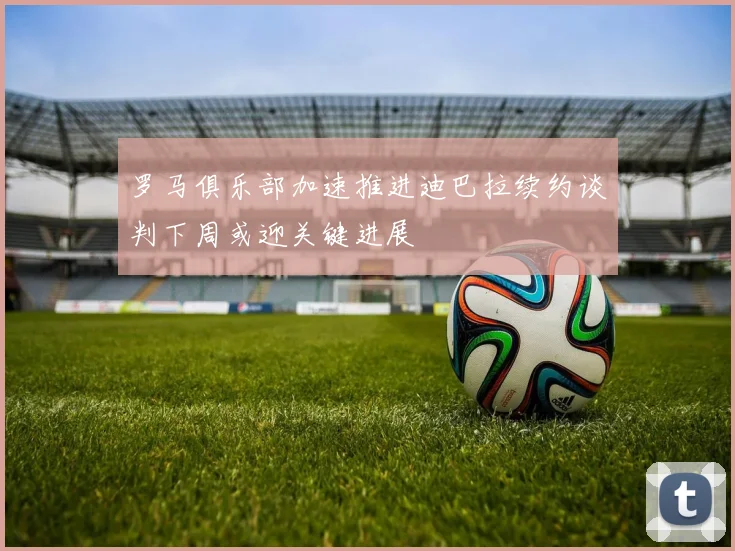 罗马俱乐部加速推进迪巴拉续约谈判下周或迎关键进展