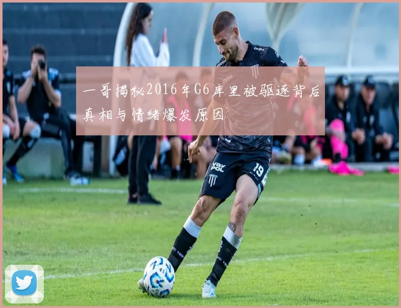 一哥揭秘2016年G6库里被驱逐背后真相与情绪爆发原因