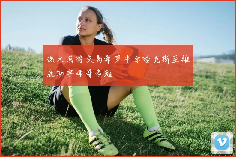 热火或将交易希罗韦尔哈克斯至雄鹿助字母哥争冠