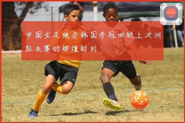 中国女足绝杀韩国夺冠回顾上次洲际决赛的辉煌时刻