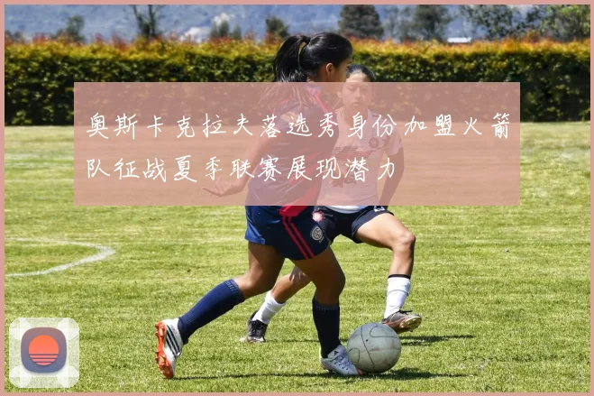 奥斯卡克拉夫落选秀身份加盟火箭队征战夏季联赛展现潜力