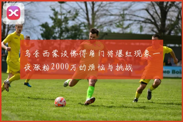 乌奈西蒙谈佛得角门将爆红现象一夜涨粉2000万的烦恼与挑战