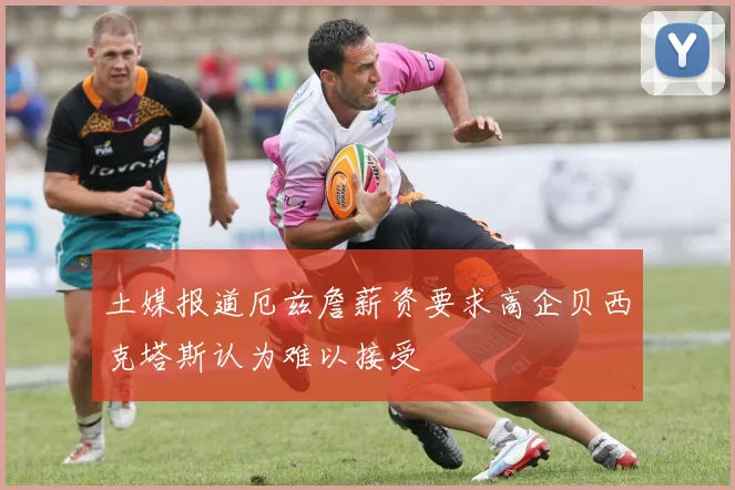 土媒报道厄兹詹薪资要求高企贝西克塔斯认为难以接受