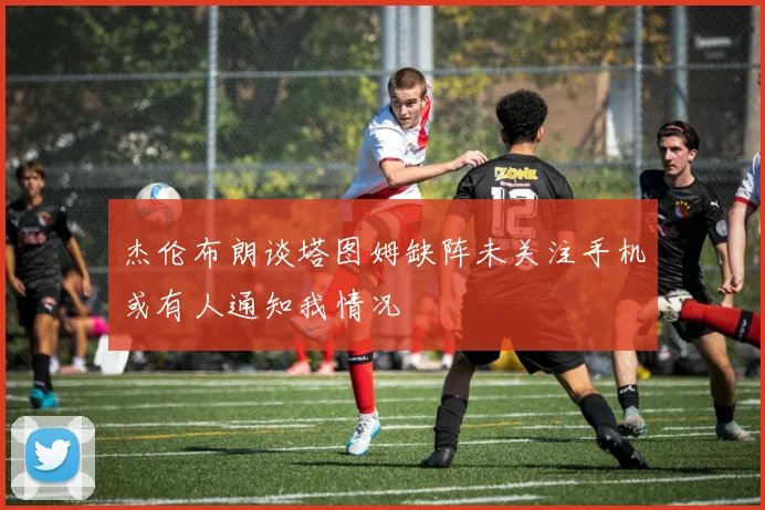 杰伦布朗谈塔图姆缺阵未关注手机或有人通知我情况