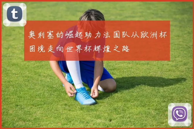 奥利塞的崛起助力法国队从欧洲杯困境走向世界杯辉煌之路