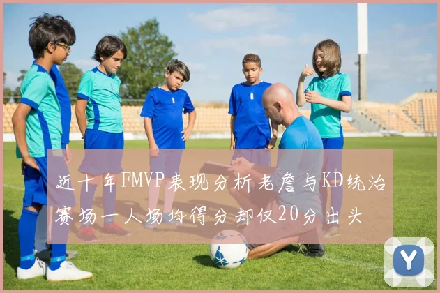 近十年FMVP表现分析老詹与KD统治赛场一人场均得分却仅20分出头