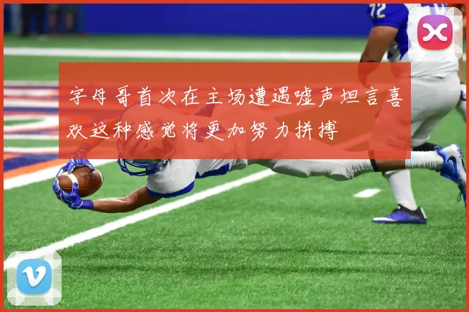 字母哥首次在主场遭遇嘘声坦言喜欢这种感觉将更加努力拼搏