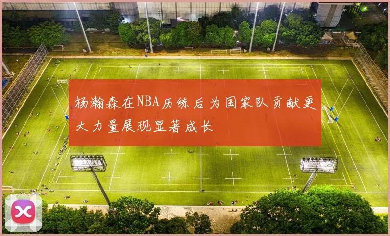 杨瀚森在NBA历练后为国家队贡献更大力量展现显著成长