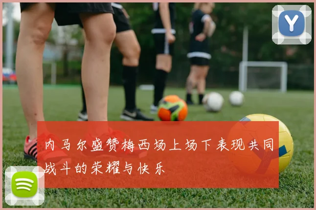 内马尔盛赞梅西场上场下表现共同战斗的荣耀与快乐
