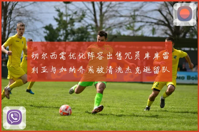切尔西需优化阵容出售冗员库库雷利亚与加纳乔或被清洗杰克逊留队