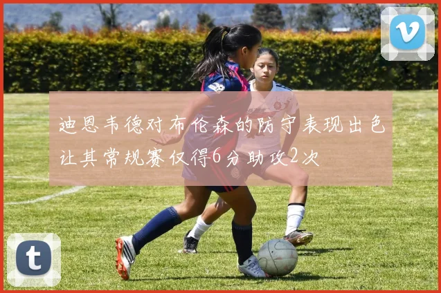 迪恩韦德对布伦森的防守表现出色让其常规赛仅得6分助攻2次