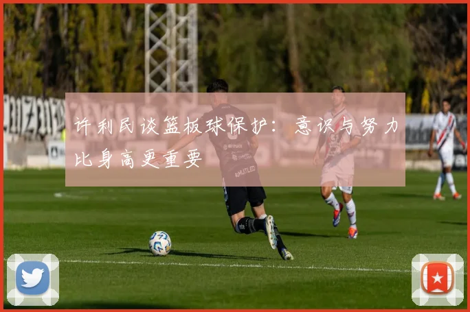 许利民谈篮板球保护：意识与努力比身高更重要