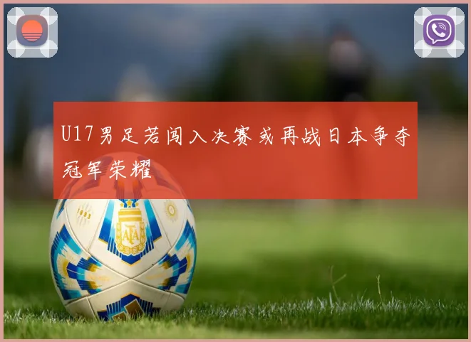 U17男足若闯入决赛或再战日本争夺冠军荣耀