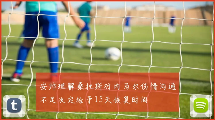 安帅理解桑托斯对内马尔伤情沟通不足决定给予15天恢复时间