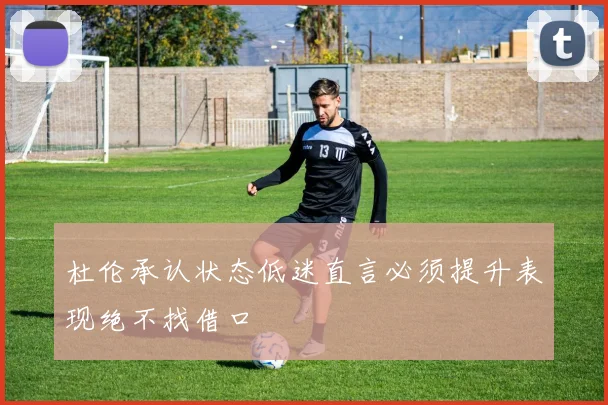 杜伦承认状态低迷直言必须提升表现绝不找借口