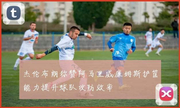 杰伦布朗称赞阿马里威廉姆斯护筐能力提升球队攻防效率
