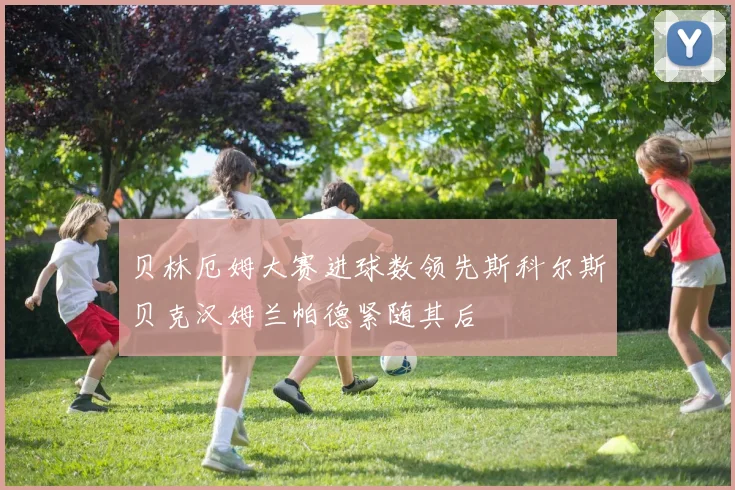 贝林厄姆大赛进球数领先斯科尔斯贝克汉姆兰帕德紧随其后