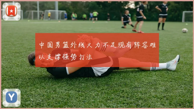 中国男篮外线火力不足现有阵容难以支撑强势打法