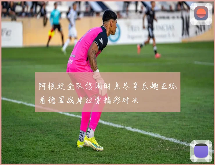 阿根廷全队悠闲时光尽享乐趣正观看德国战库拉索精彩对决