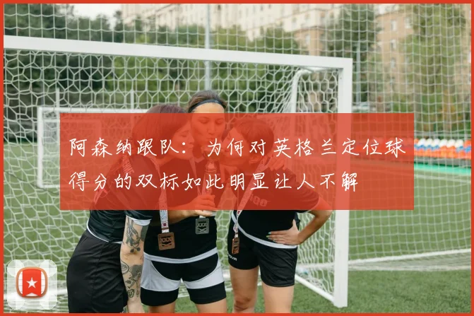 阿森纳跟队：为何对英格兰定位球得分的双标如此明显让人不解