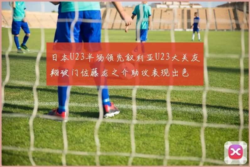 日本U23半场领先叙利亚U23大关友翔破门佐藤龙之介助攻表现出色