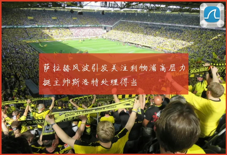 萨拉赫风波引发关注利物浦高层力挺主帅斯洛特处理得当