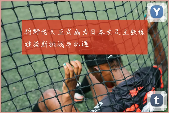 狩野伦久正式成为日本女足主教练迎接新挑战与机遇